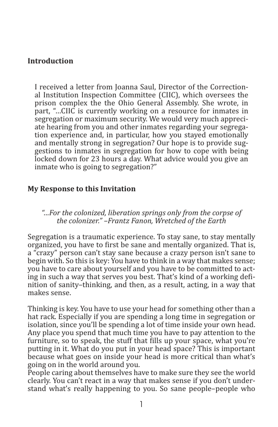 Introduction  I received a letter from Joanna Saul, Director of the Correction- al Institution Inspection Committee (CIIC), which oversees the prison complex the the Ohio General Assembly. She wrote, in part, *..CIIC is currently working on a resource for inmates in segregation or maximum security. We would very much appreci- ate hearing from you and other inmates regarding your segrega- tion experience and, in particular, how you stayed emotionally and mentally strong in segregation? Our hope is to provide sug- gestions to inmates in segregation for how to cope with being locked down for 23 hours a day. What advice would you give an inmate who is going to segregation?”  My Response to this Invitation  *..For the colonized, liberation springs only from the corpse of the colonizer:” -Frantz Fanon, Wretched of the Earth  Segregation is a traumatic experience. To stay sane, to stay mentally organized, you have to first be sane and mentally organized. That is, a “crazy” person can’t stay sane because a crazy person isn’t sane to begin with. So this is key: You have to think in a way that makes sense; you have to care about yourself and you have to be committed to act” ing in such a way that serves you best. That’s kind of a working defi nition of sanity-thinking, and then, as a result, acting, in a way that makes sense.  Thinking is key. You have to use your head for something other than a hat rack. Especially if you are spending a long time in segregation or isolation, since you’ll be spending a lot of time inside your own head. Any place you spend that much time you have to pay attention to the furniture, 5o to speak, the stuff that fills up your space, what you’re putting in it. What do you put in your head space? This is important because what goes on inside your head is more critical than what’ going on in the world around you.  People caring about themselves have to make sure they see the world clearly. You can’t react in a way that makes sense if you don’t under- stand what’s really happening to you. So sane people-people who  1  